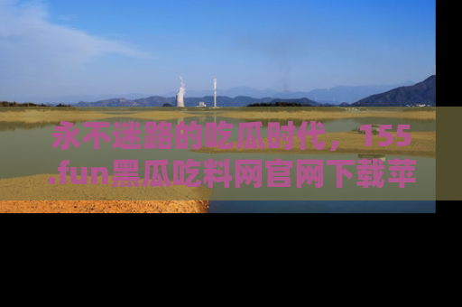 永不迷路的吃瓜时代，155.fun黑瓜吃料网官网下载苹果版陪你同行！