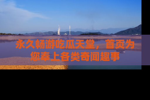 永久畅游吃瓜天堂，首页为您奉上各类奇闻趣事