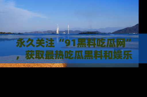 永久关注“91黑料吃瓜网”，获取最热吃瓜黑料和娱乐资讯