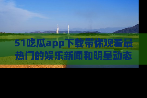 51吃瓜app下载带你观看最热门的娱乐新闻和明星动态