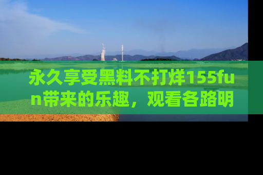 永久享受黑料不打烊155fun带来的乐趣，观看各路明星的内幕故事！