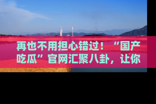 再也不用担心错过!“国产吃瓜”官网汇聚八卦,让你随时随地吃瓜。