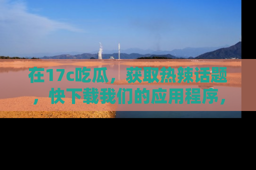 在17c吃瓜，获取热辣话题，快下载我们的应用程序，地址轻松找到！
