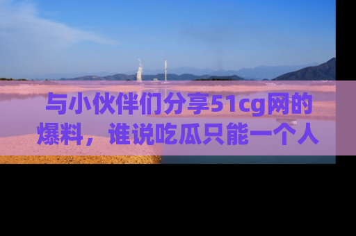 与小伙伴们分享51cg网的爆料,谁说吃瓜只能一个人?