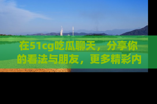 在51cg吃瓜聊天，分享你的看法与朋友，更多精彩内容请浏览网址www.51cg.com！
