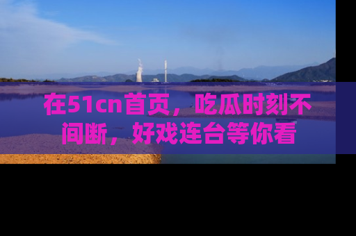 在51cn首页，吃瓜时刻不间断，好戏连台等你看