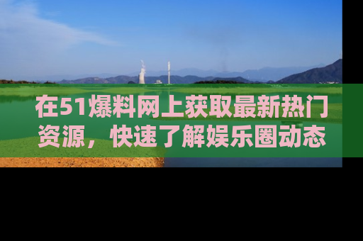 在51爆料网上获取最新热门资源，快速了解娱乐圈动态
