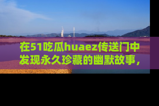 在51吃瓜huaez传送门中发现永久珍藏的幽默故事，瓜友们一起分享欢乐瞬间！