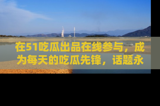 在51吃瓜出品在线参与，成为每天的吃瓜先锋，话题永不落幕！