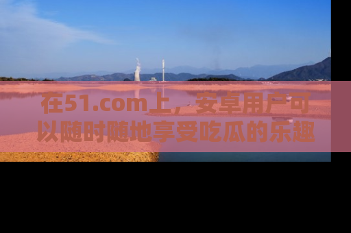 在51.com上，安卓用户可以随时随地享受吃瓜的乐趣！