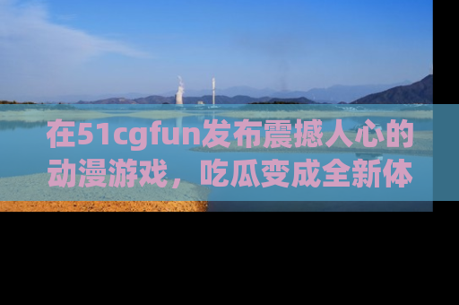 在51cgfun发布震撼人心的动漫游戏，吃瓜变成全新体验