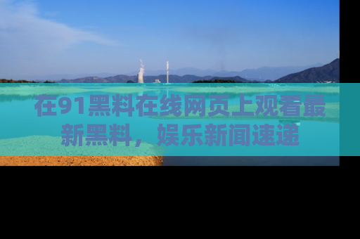 在91黑料在线网页上观看最新黑料，娱乐新闻速递
