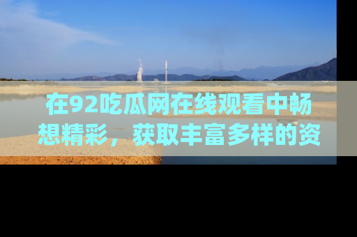 在92吃瓜网在线观看中畅想精彩，获取丰富多样的资源和app功能