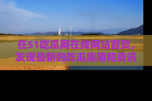 在51吃瓜网在线网站首页，发现最新的吃瓜趣闻和资讯分享