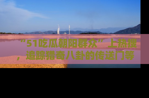 “51吃瓜朝阳群众”上热搜,追踪猎奇八卦的传送门等你点击!