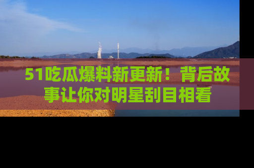 51吃瓜爆料新更新!背后故事让你对明星刮目相看