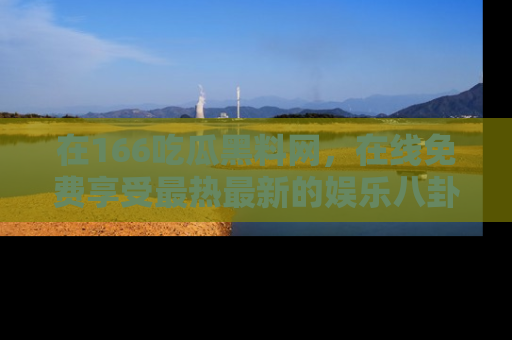 在166吃瓜黑料网，在线免费享受最热最新的娱乐八卦！