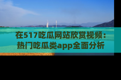 在517吃瓜网站欣赏视频：热门吃瓜类app全面分析