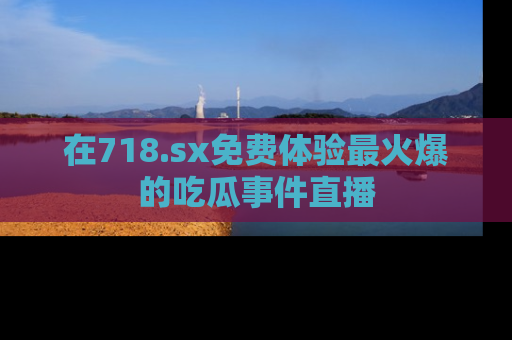 在718.sx免费体验最火爆的吃瓜事件直播