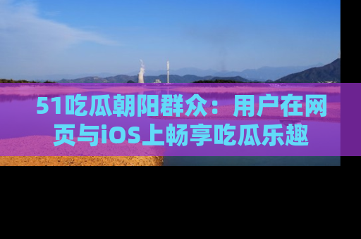 51吃瓜朝阳群众:用户在网页与iOS上畅享吃瓜乐趣
