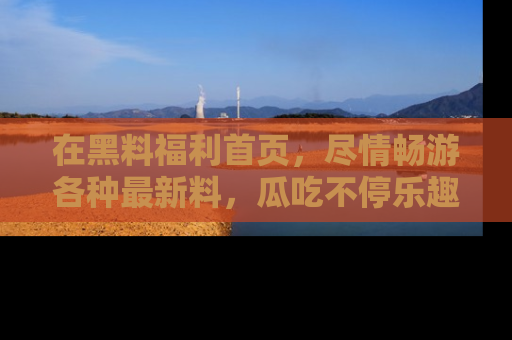 在黑料福利首页，尽情畅游各种最新料，瓜吃不停乐趣无穷！