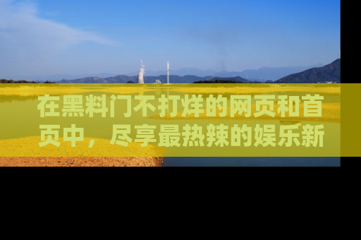 在黑料门不打烊的网页和首页中，尽享最热辣的娱乐新闻与八卦，快来围观！