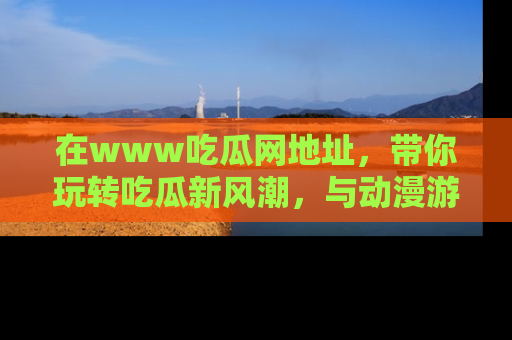 在www吃瓜网地址，带你玩转吃瓜新风潮，与动漫游戏角色共度精彩时光！