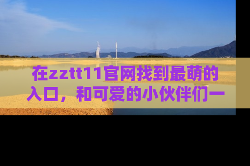 在zztt11官网找到最萌的入口，和可爱的小伙伴们一起吃瓜吧！