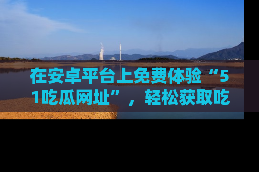 在安卓平台上免费体验“51吃瓜网址”，轻松获取吃瓜新鲜事！