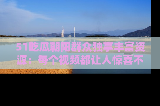 51吃瓜朝阳群众独享丰富资源:每个视频都让人惊喜不已!