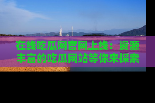 在线吃瓜网官网上线：资源丰富的吃瓜网站等你来探索