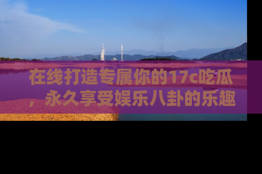在线打造专属你的17c吃瓜，永久享受娱乐八卦的乐趣