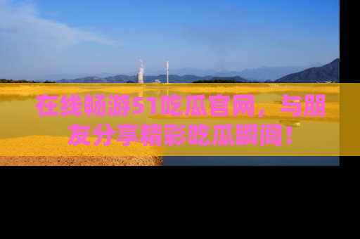 在线畅游51吃瓜官网，与朋友分享精彩吃瓜瞬间！