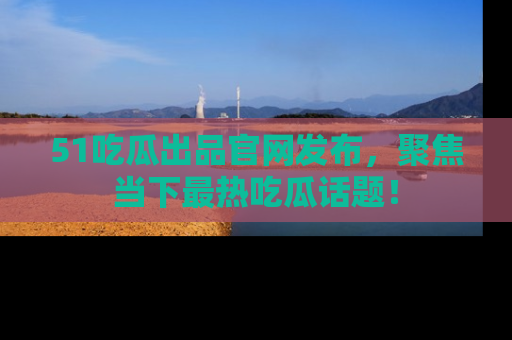 51吃瓜出品官网发布,聚焦当下最热吃瓜话题!