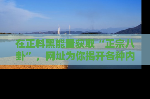 在正料黑能量获取“正宗八卦”，网址为你揭开各种内幕故事！