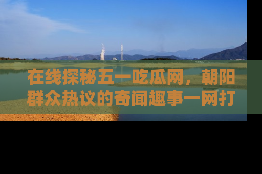 在线探秘五一吃瓜网，朝阳群众热议的奇闻趣事一网打尽