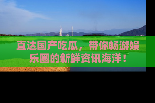 直达国产吃瓜，带你畅游娱乐圈的新鲜资讯海洋！