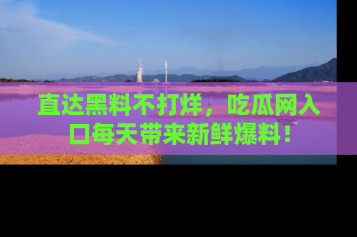 直达黑料不打烊，吃瓜网入口每天带来新鲜爆料！