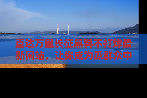 直达万里长征黑料不打烊最新网站，让你成为瓜群众中的资深吃瓜客！