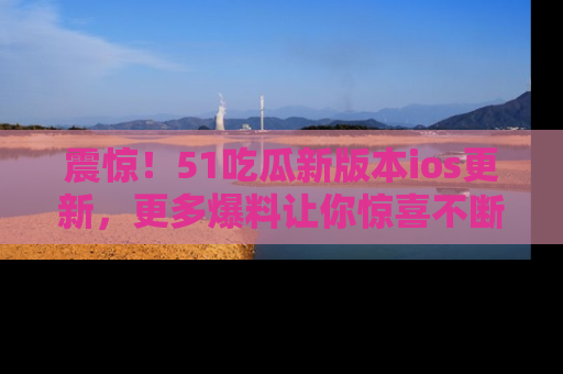 震惊！51吃瓜新版本ios更新，更多爆料让你惊喜不断，赶快来看吧！