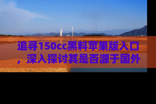 追寻150cc黑料苹果版入口，深入探讨其是否源于国外的传闻