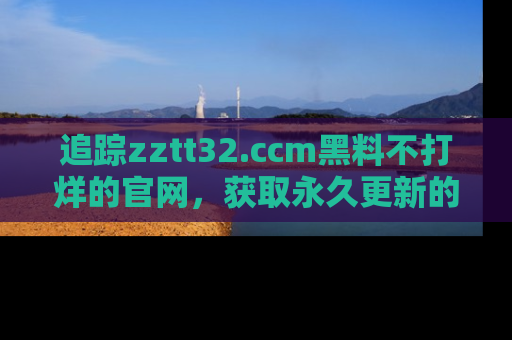 追踪zztt32.ccm黑料不打烊的官网，获取永久更新的娱乐圈内幕，做个资深吃瓜群众！