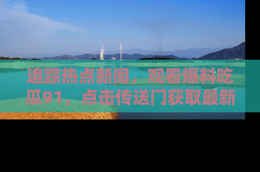 追踪热点新闻，观看爆料吃瓜91，点击传送门获取最新更新！