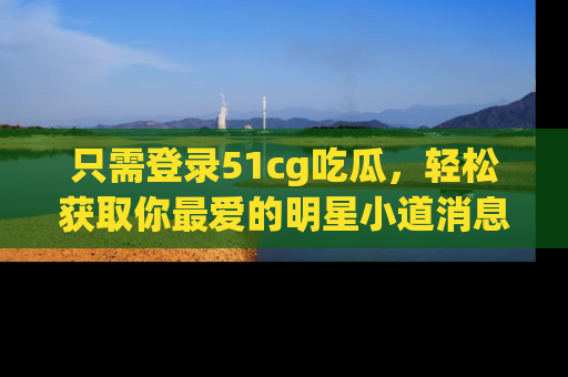 只需登录51cg吃瓜，轻松获取你最爱的明星小道消息！