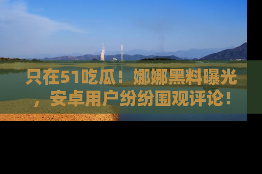 只在51吃瓜！娜娜黑料曝光，安卓用户纷纷围观评论！