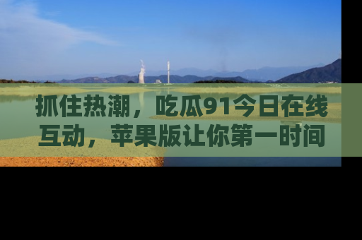 抓住热潮，吃瓜91今日在线互动，苹果版让你第一时间掌握信息！