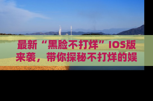 最新“黑脸不打烊”IOS版来袭，带你探秘不打烊的娱乐世界！