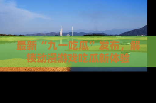 最新“九一吃瓜”发布，解锁动漫游戏吃瓜新体验