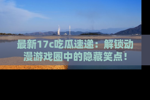 最新17c吃瓜速递：解锁动漫游戏圈中的隐藏笑点！