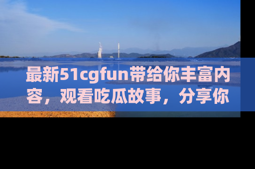 最新51cgfun带给你丰富内容，观看吃瓜故事，分享你的感受！